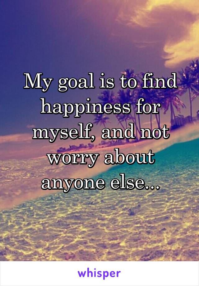 My goal is to find happiness for myself, and not worry about anyone else...
