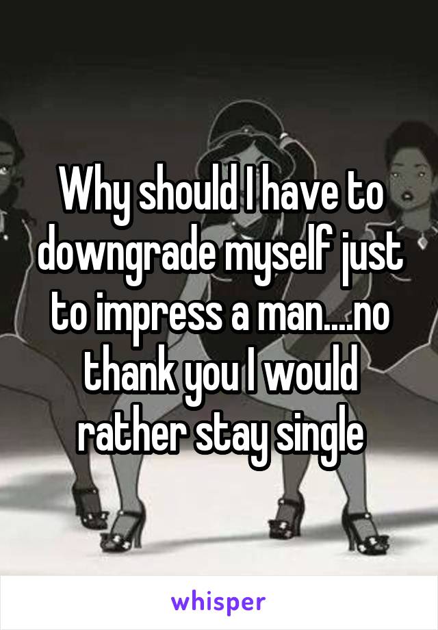 Why should I have to downgrade myself just to impress a man....no thank you I would rather stay single