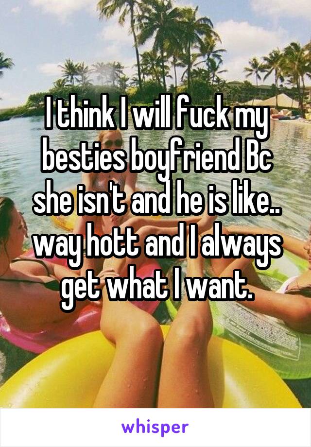 I think I will fuck my besties boyfriend Bc she isn't and he is like.. way hott and I always get what I want.
