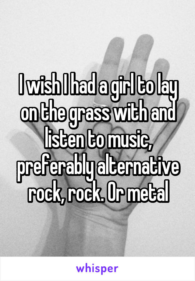 I wish I had a girl to lay on the grass with and listen to music, preferably alternative rock, rock. Or metal