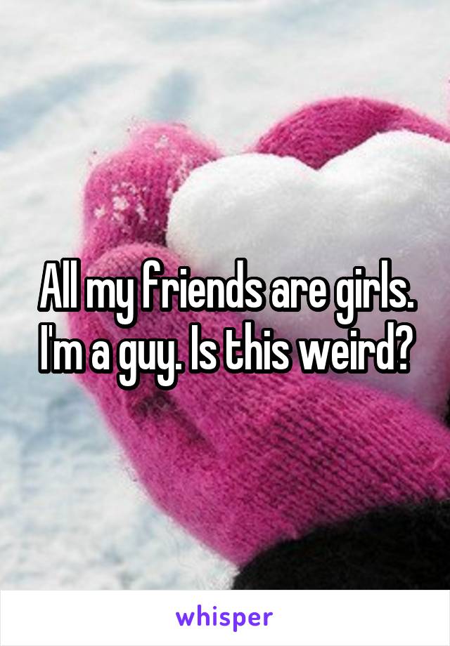 All my friends are girls. I'm a guy. Is this weird?
