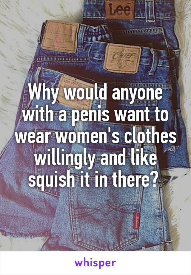 Why would anyone with a penis want to wear women's clothes willingly and like squish it in there? 