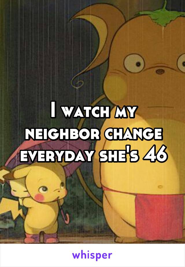 I watch my neighbor change everyday she's 46