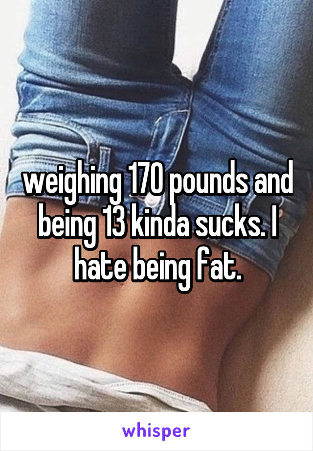 weighing 170 pounds and being 13 kinda sucks. I hate being fat.