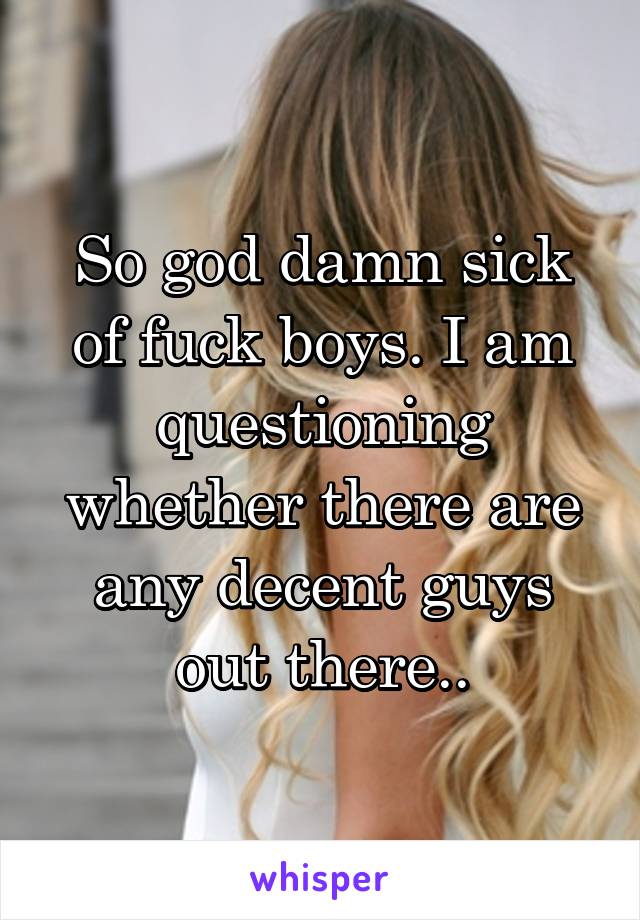 So god damn sick of fuck boys. I am questioning whether there are any decent guys out there..