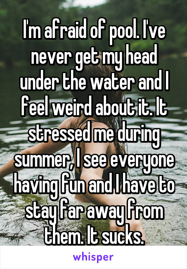 I'm afraid of pool. I've never get my head under the water and I feel weird about it. It stressed me during summer, I see everyone having fun and I have to stay far away from them. It sucks.