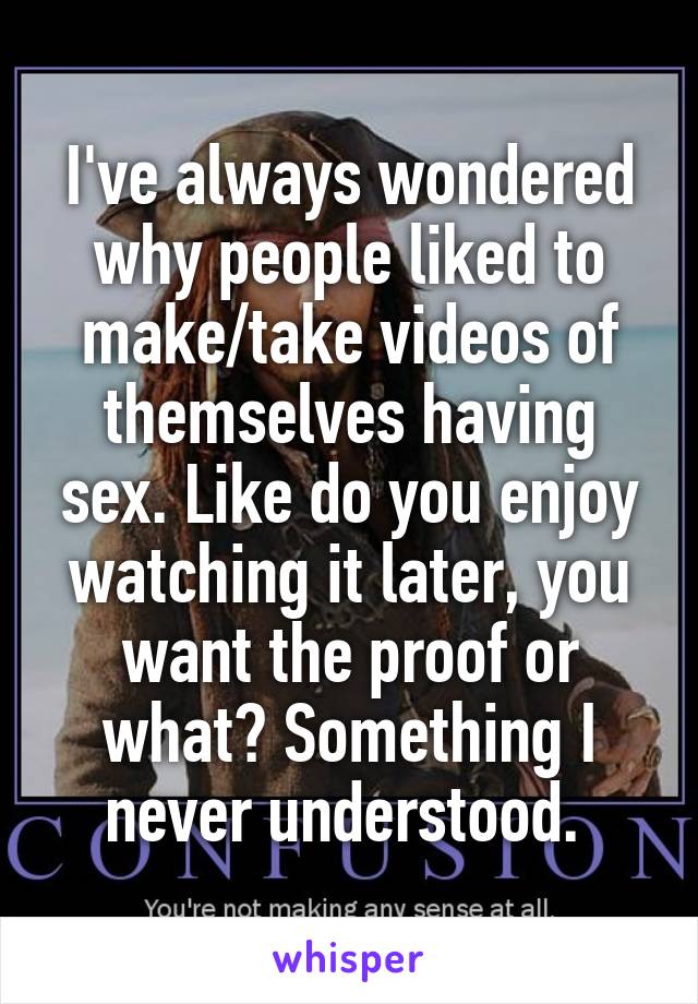 I've always wondered why people liked to make/take videos of themselves having sex. Like do you enjoy watching it later, you want the proof or what? Something I never understood. 