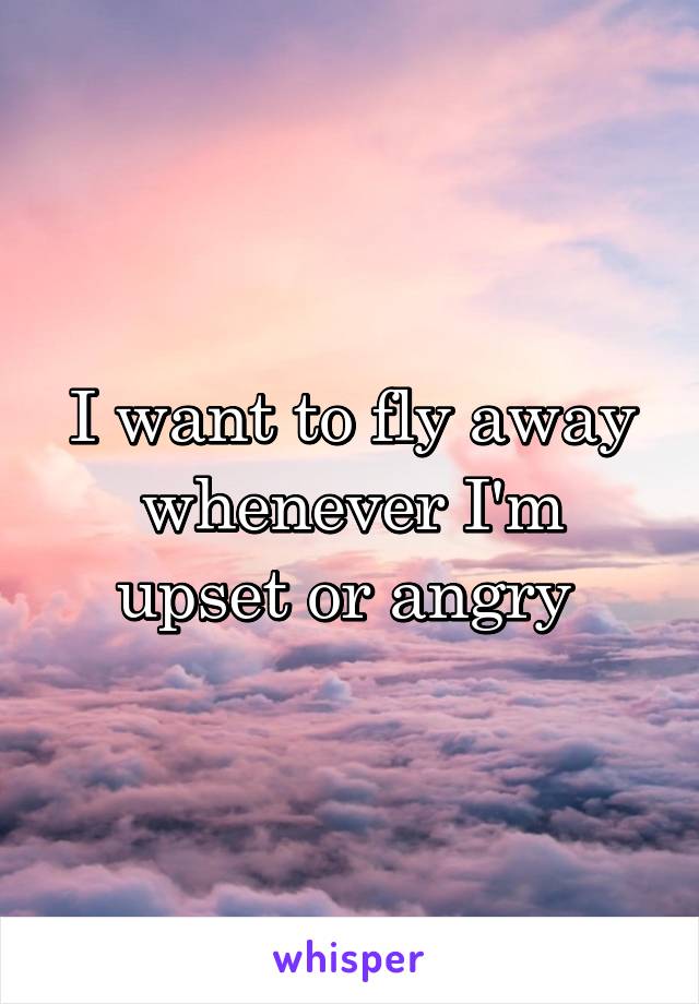 I want to fly away whenever I'm upset or angry 