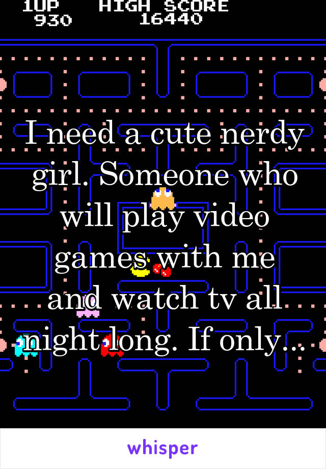 I need a cute nerdy girl. Someone who will play video games with me and watch tv all night long. If only...