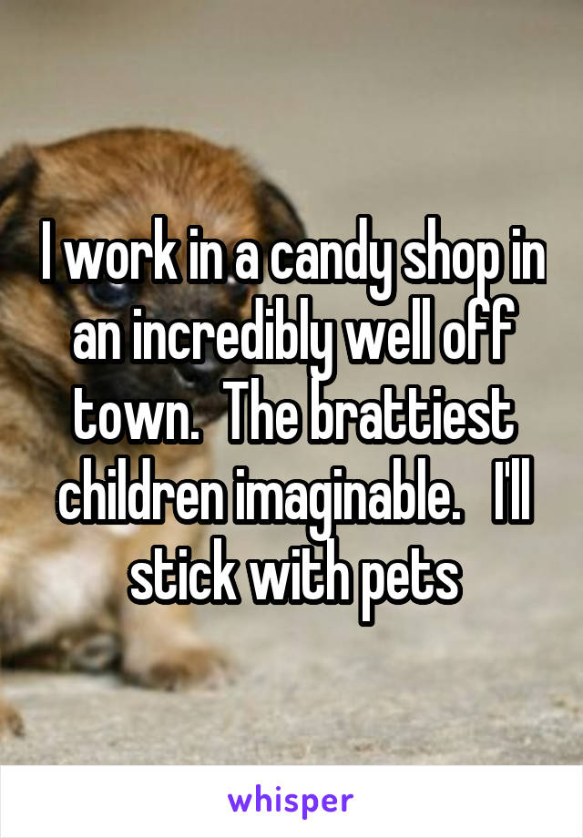 I work in a candy shop in an incredibly well off town.  The brattiest children imaginable.   I'll stick with pets