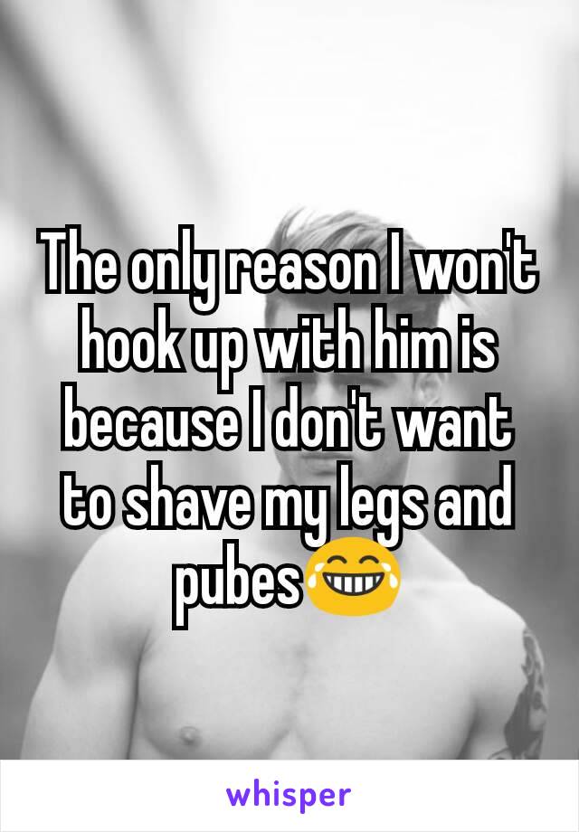 The only reason I won't hook up with him is because I don't want to shave my legs and pubes😂