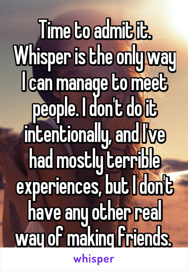 Time to admit it. Whisper is the only way I can manage to meet people. I don't do it intentionally, and I've had mostly terrible experiences, but I don't have any other real way of making friends. 