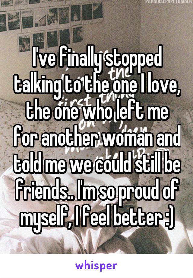 I've finally stopped talking to the one I love, the one who left me for another woman and told me we could still be friends.. I'm so proud of myself, I feel better :)