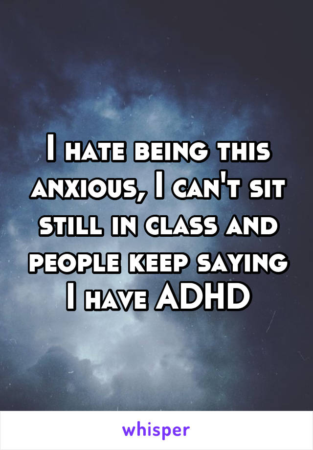 I hate being this anxious, I can't sit still in class and people keep saying I have ADHD