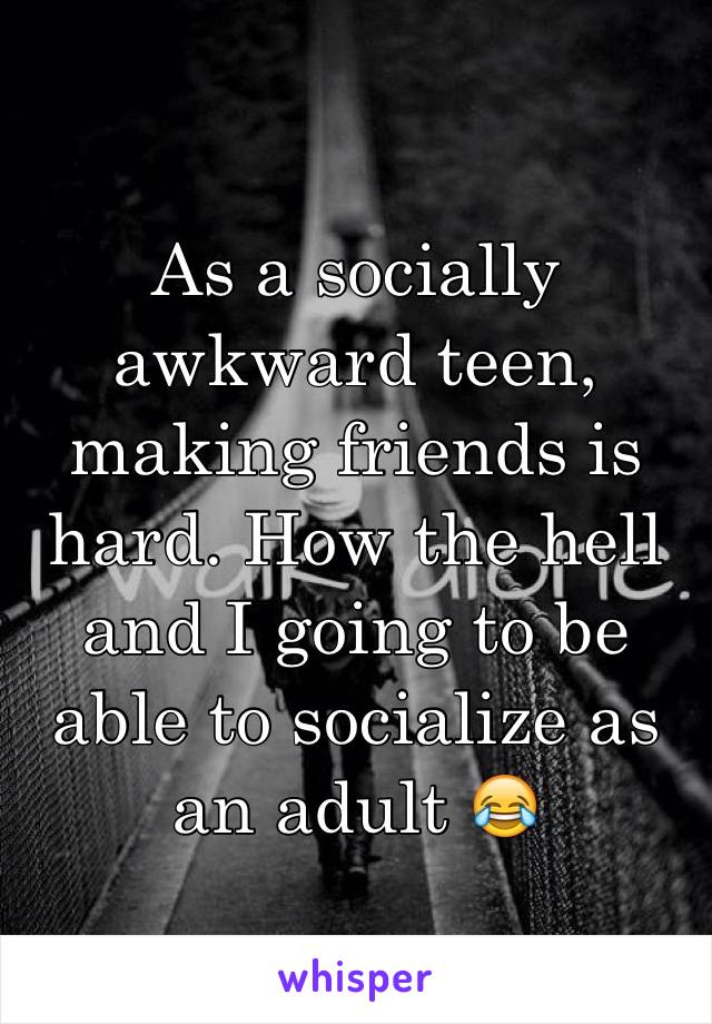 As a socially awkward teen, making friends is hard. How the hell and I going to be able to socialize as an adult 😂