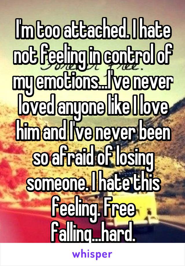 I'm too attached. I hate not feeling in control of my emotions...I've never loved anyone like I love him and I've never been so afraid of losing someone. I hate this feeling. Free falling...hard.