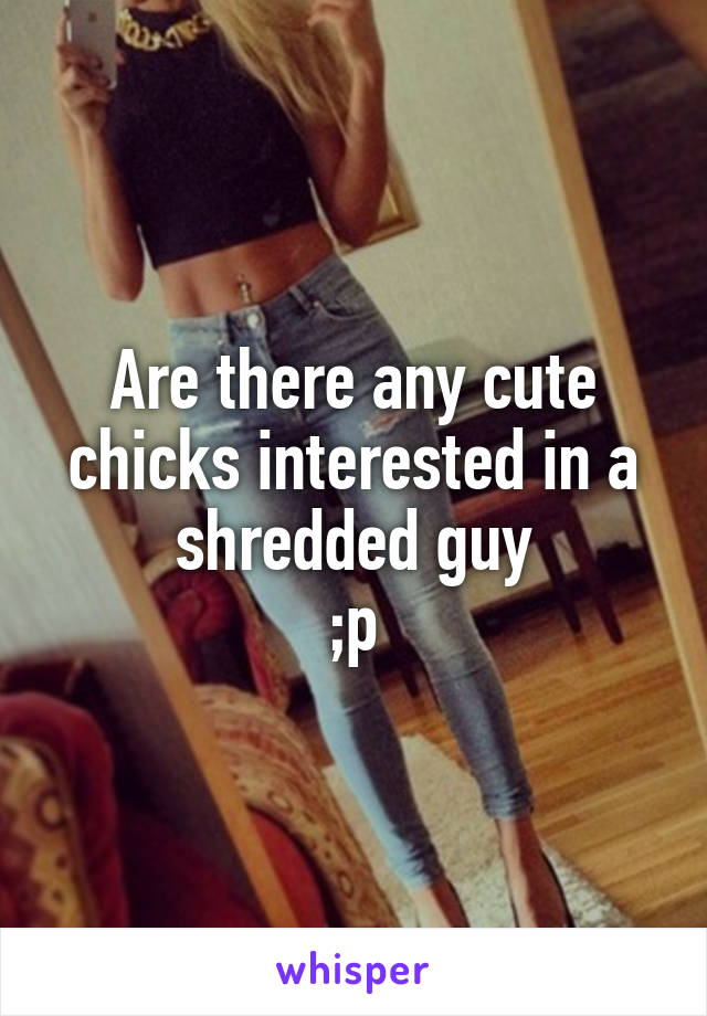 Are there any cute chicks interested in a shredded guy
;p