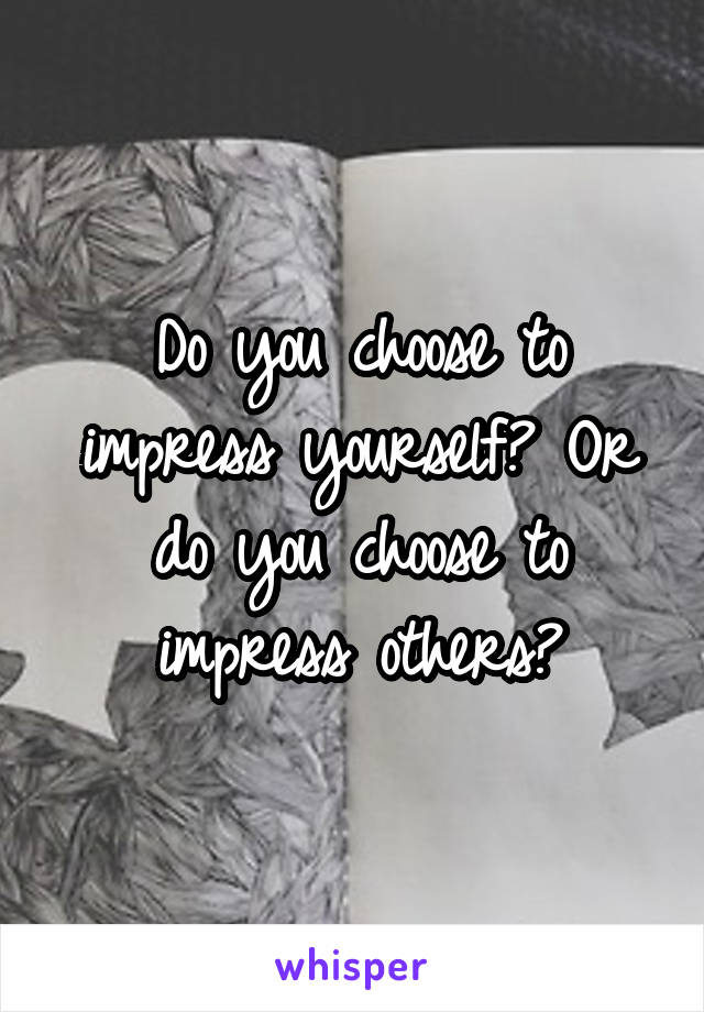 Do you choose to impress yourself? Or do you choose to impress others?
