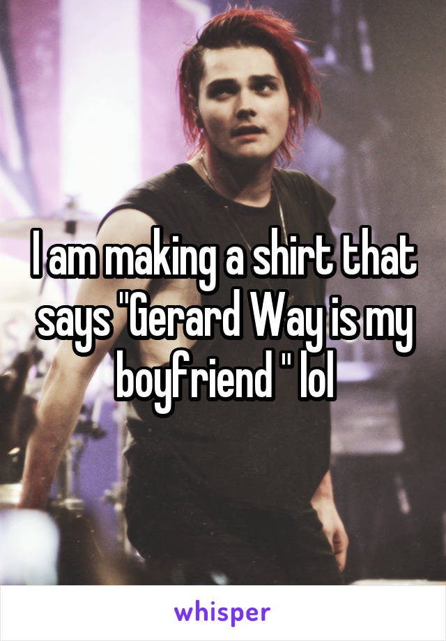 I am making a shirt that says "Gerard Way is my boyfriend " lol