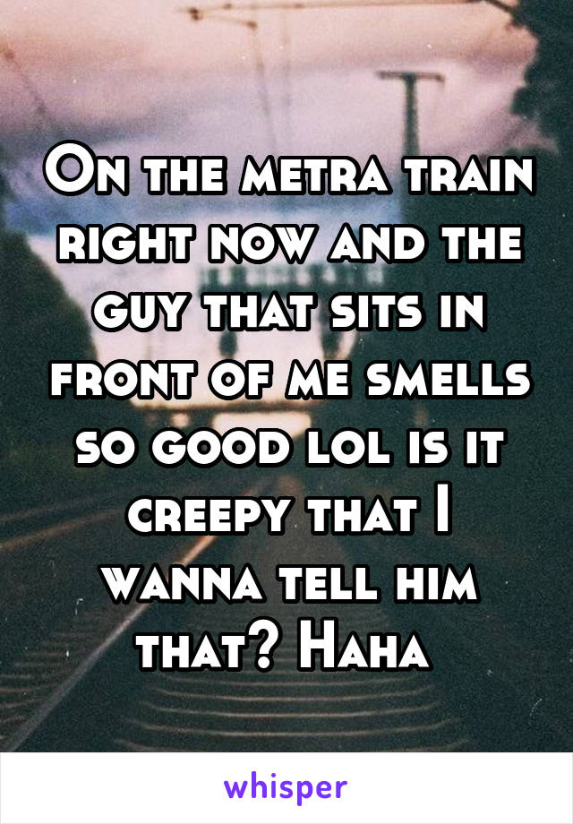 On the metra train right now and the guy that sits in front of me smells so good lol is it creepy that I wanna tell him that? Haha 