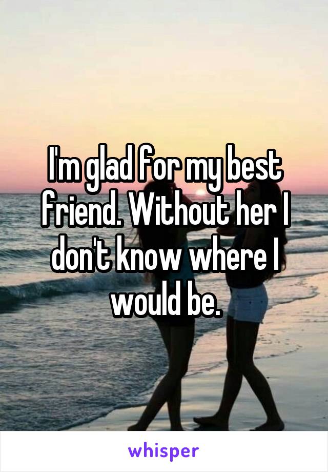 I'm glad for my best friend. Without her I don't know where I would be.