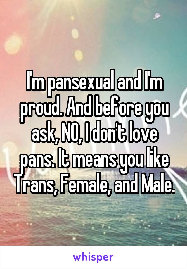 I'm pansexual and I'm proud. And before you ask, NO, I don't love pans. It means you like Trans, Female, and Male.