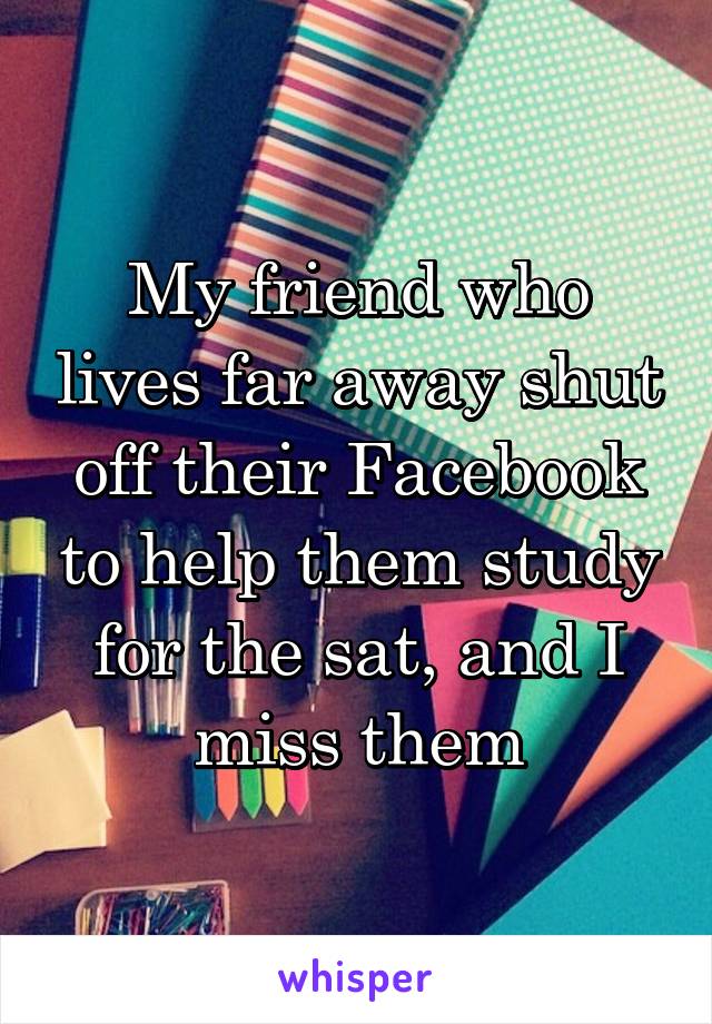 My friend who lives far away shut off their Facebook to help them study for the sat, and I miss them