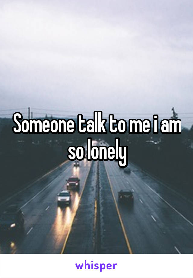 Someone talk to me i am so lonely