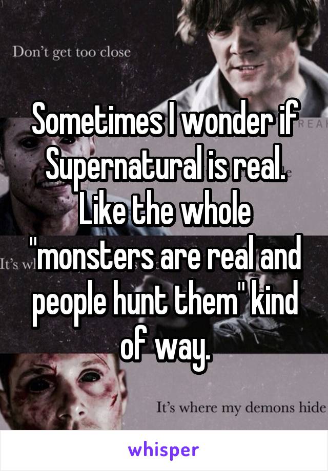 Sometimes I wonder if Supernatural is real. Like the whole "monsters are real and people hunt them" kind of way.