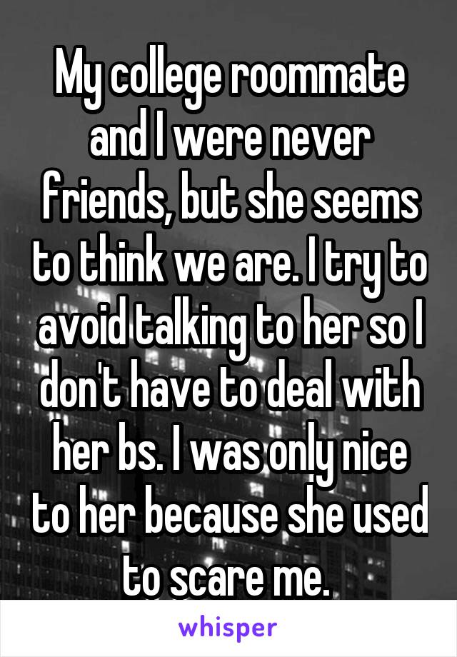 My college roommate and I were never friends, but she seems to think we are. I try to avoid talking to her so I don't have to deal with her bs. I was only nice to her because she used to scare me. 
