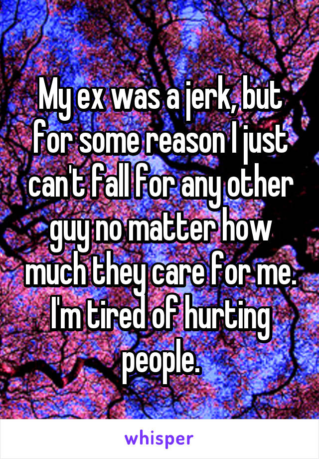 My ex was a jerk, but for some reason I just can't fall for any other guy no matter how much they care for me. I'm tired of hurting people.