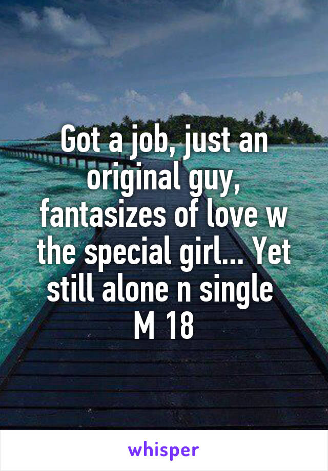 Got a job, just an original guy, fantasizes of love w the special girl... Yet still alone n single 
M 18