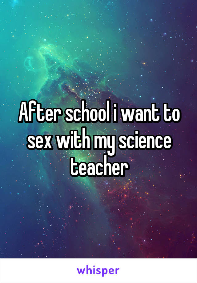 After school i want to sex with my science teacher