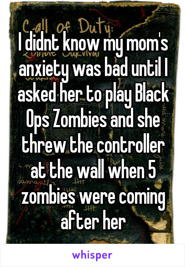 I didnt know my mom's anxiety was bad until I asked her to play Black Ops Zombies and she threw the controller at the wall when 5 zombies were coming after her