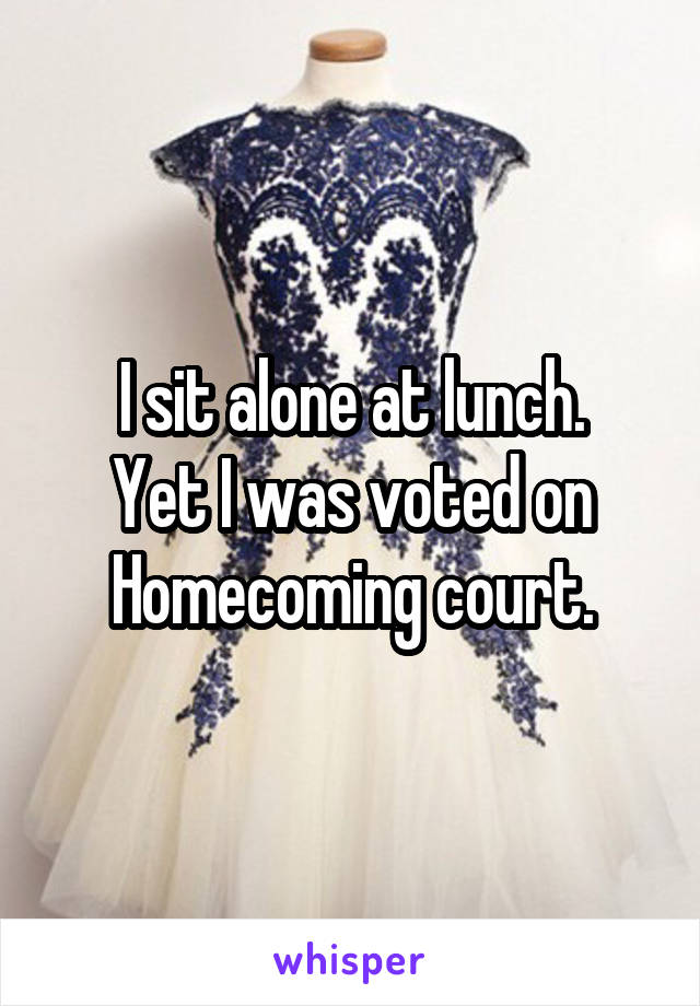 I sit alone at lunch.
Yet I was voted on Homecoming court.