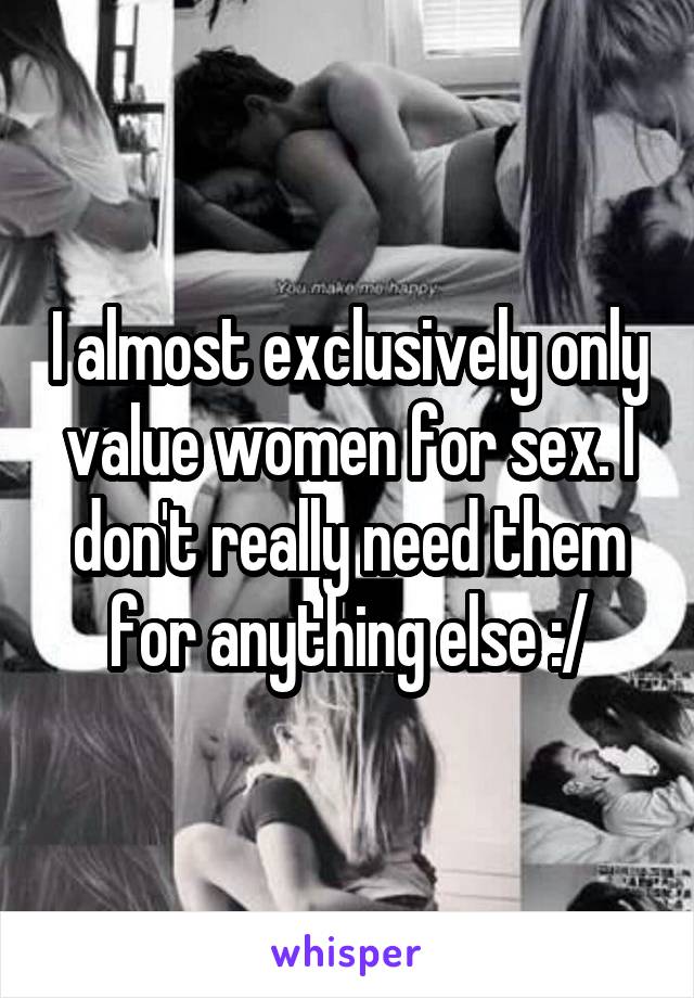 I almost exclusively only value women for sex. I don't really need them for anything else :/