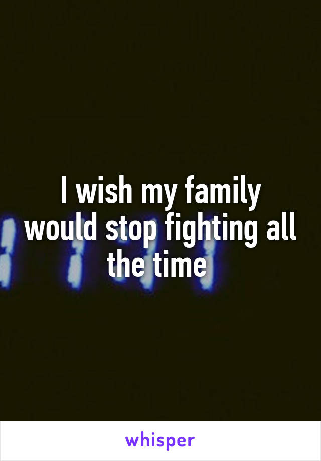 I wish my family would stop fighting all the time 