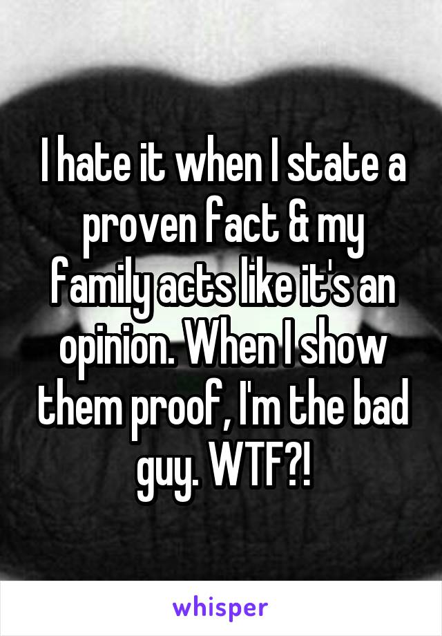 I hate it when I state a proven fact & my family acts like it's an opinion. When I show them proof, I'm the bad guy. WTF?!