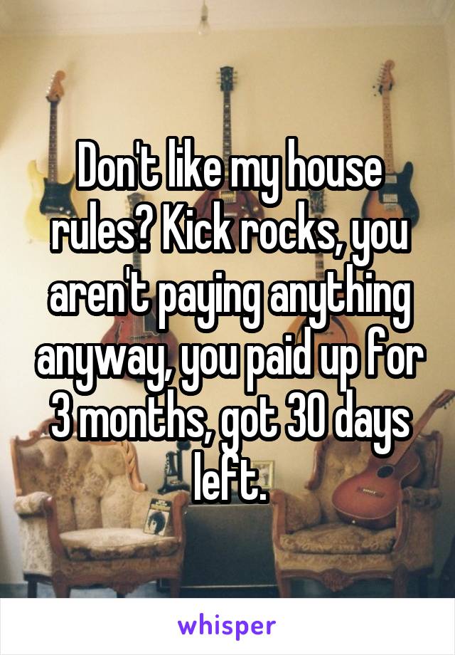 Don't like my house rules? Kick rocks, you aren't paying anything anyway, you paid up for 3 months, got 30 days left.