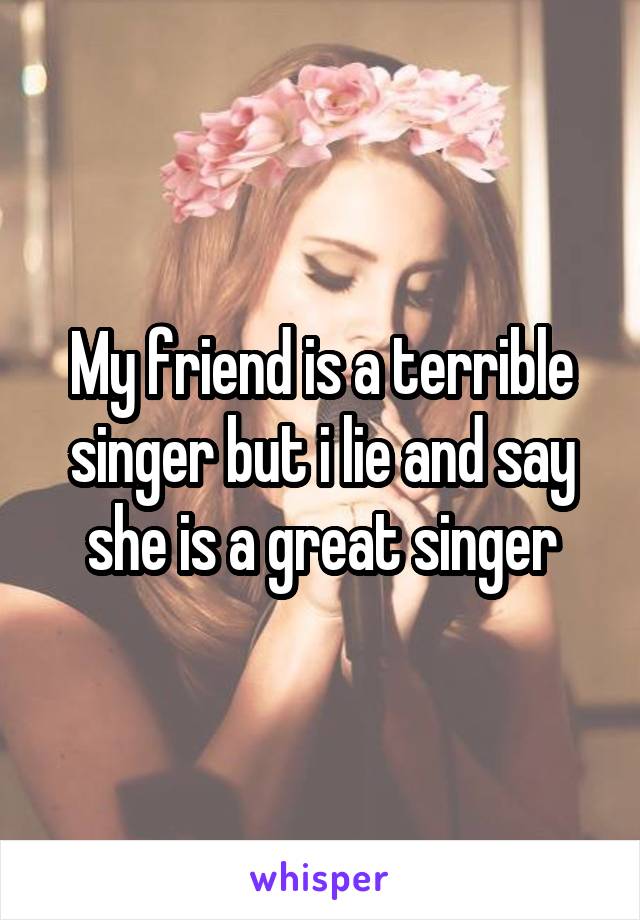 My friend is a terrible singer but i lie and say she is a great singer