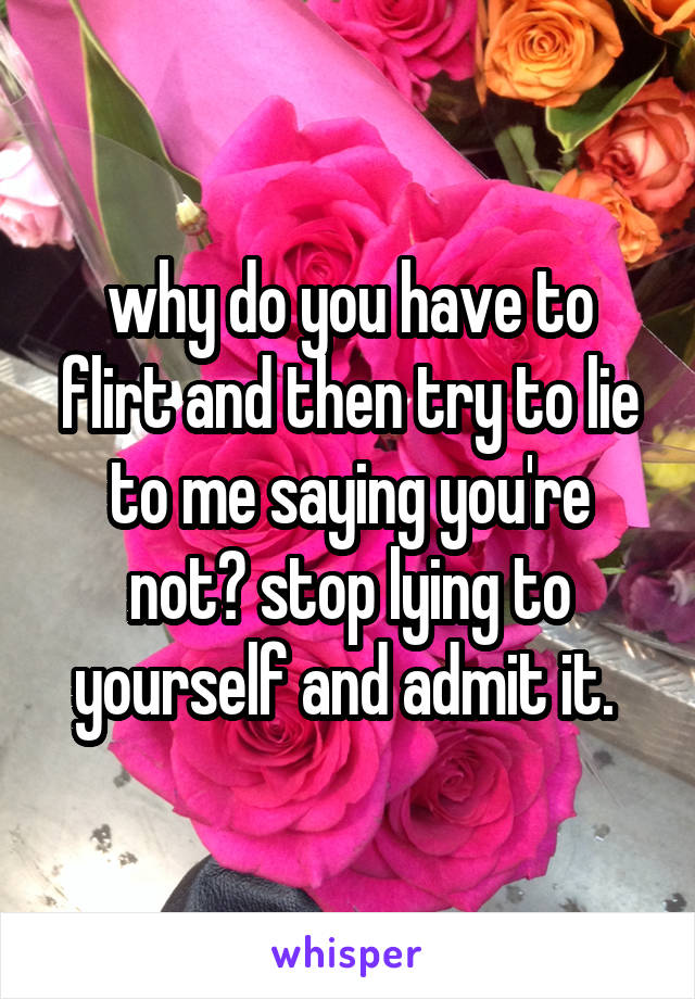 why do you have to flirt and then try to lie to me saying you're not? stop lying to yourself and admit it. 