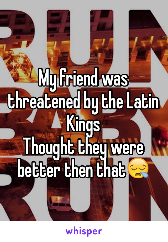 My friend was threatened by the Latin Kings 
Thought they were better then that😪