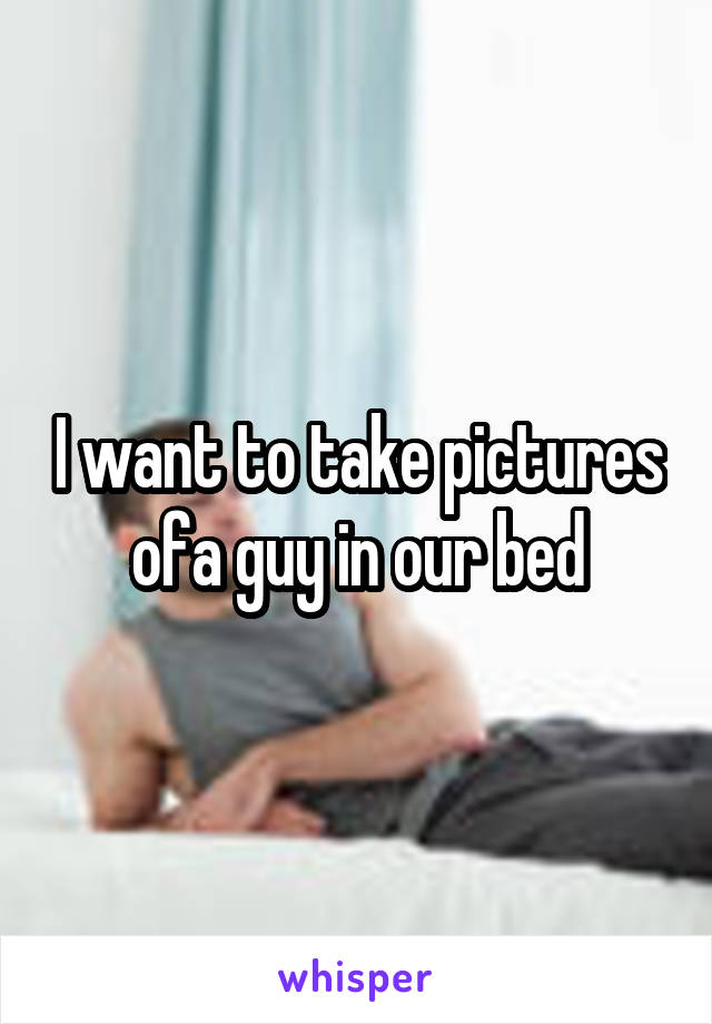 I want to take pictures ofa guy in our bed