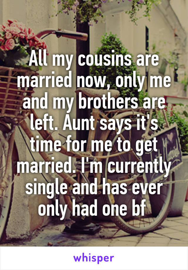 All my cousins are married now, only me and my brothers are left. Aunt says it's time for me to get married. I'm currently single and has ever only had one bf 
