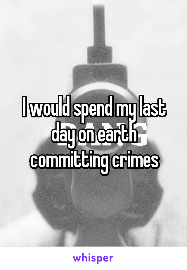 I would spend my last day on earth committing crimes