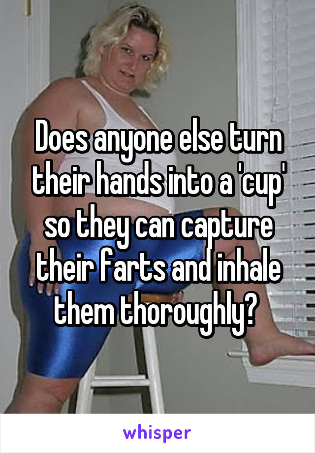 Does anyone else turn their hands into a 'cup' so they can capture their farts and inhale them thoroughly? 