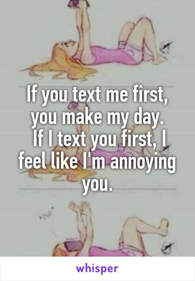If you text me first, you make my day.
 If I text you first, I feel like I'm annoying you.