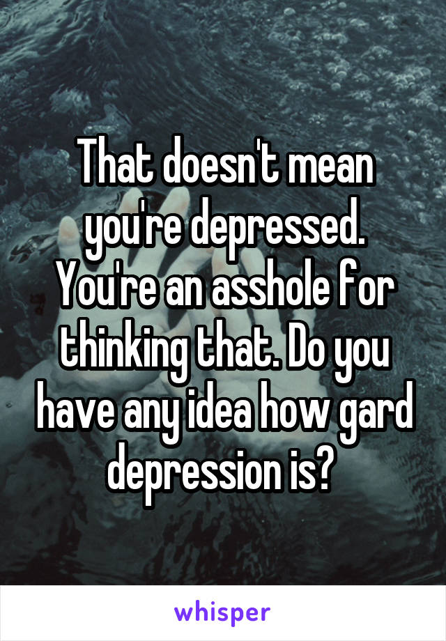 That doesn't mean you're depressed. You're an asshole for thinking that. Do you have any idea how gard depression is? 