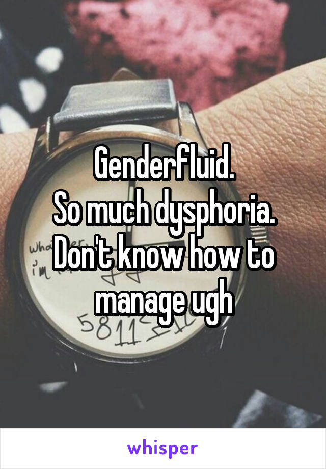 Genderfluid.
So much dysphoria.
Don't know how to manage ugh