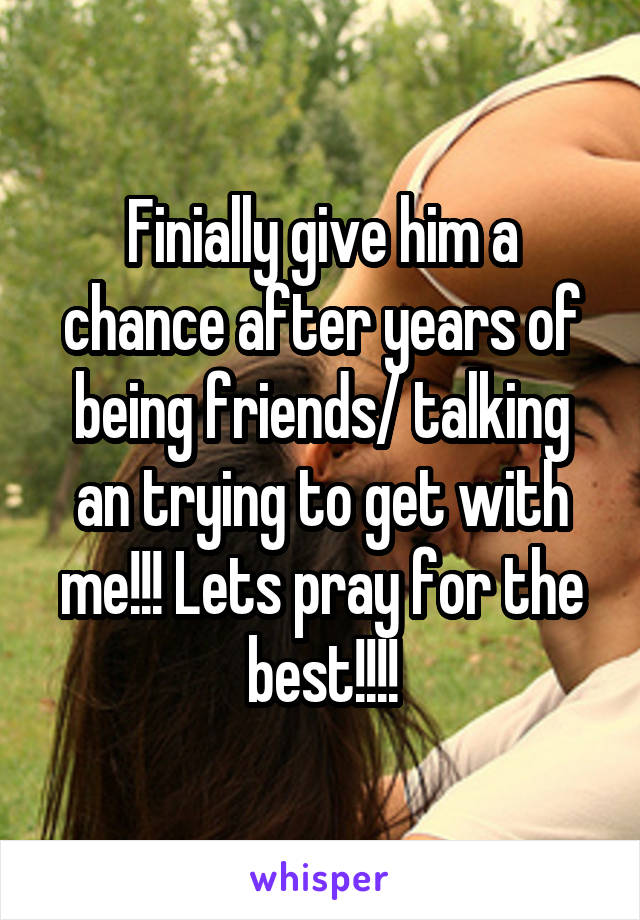 Finially give him a chance after years of being friends/ talking an trying to get with me!!! Lets pray for the best!!!!